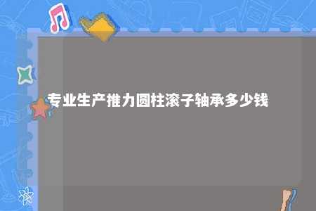 专业生产推力圆柱滚子轴承多少钱 